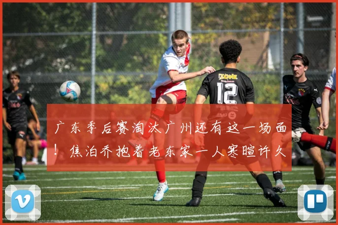 广东季后赛淘汰广州还有这一场面!焦泊乔抱着老东家一人寒暄许久