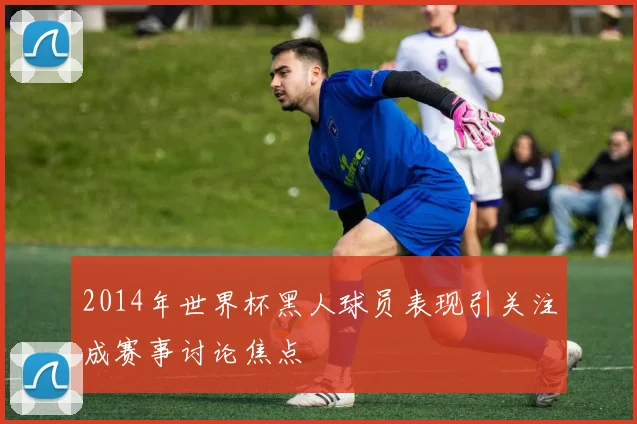 2014年世界杯黑人球员表现引关注成赛事讨论焦点