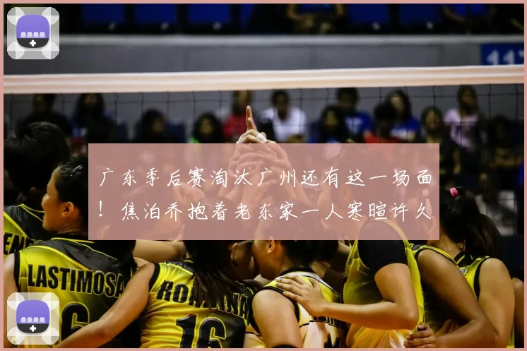 广东季后赛淘汰广州还有这一场面!焦泊乔抱着老东家一人寒暄许久